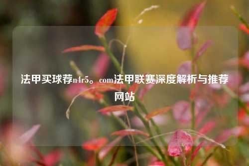 法甲买球荐n4r5。com法甲联赛深度解析与推荐网站
