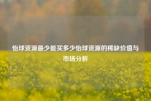 怡球资源最少能买多少怡球资源的稀缺价值与市场分析