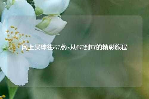 网上买球往c77点tv从C77到TV的精彩旅程