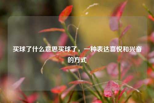 买球了什么意思买球了，一种表达喜悦和兴奋的方式